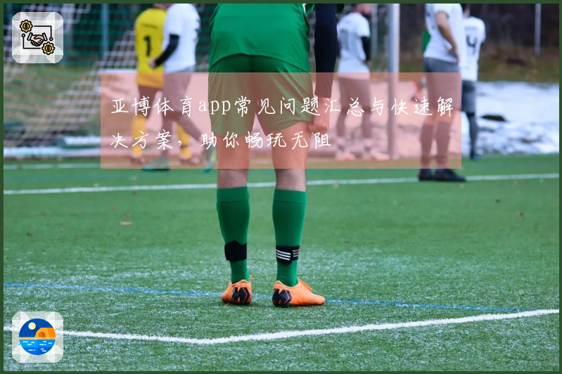 亚博体育app常见问题汇总与快速解决方案，助你畅玩无阻