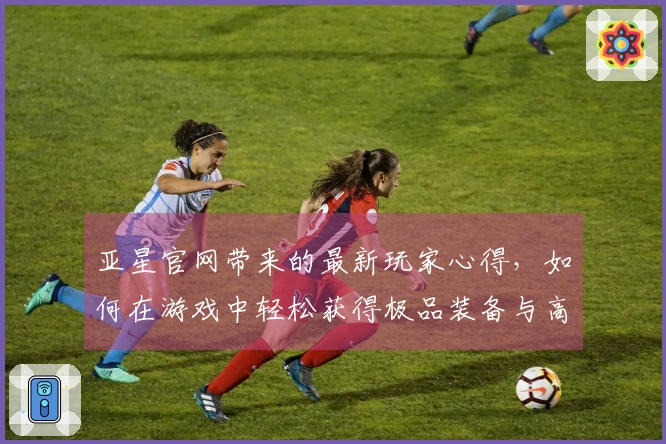 亚星官网带来的最新玩家心得，如何在游戏中轻松获得极品装备与高分成就