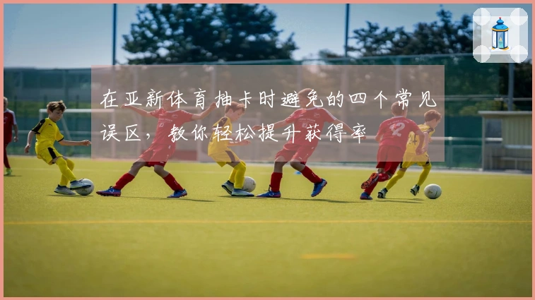 在亚新体育抽卡时避免的四个常见误区，教你轻松提升获得率