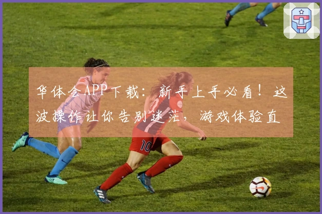 华体会APP下载：新手上手必看！这波操作让你告别迷茫，游戏体验直线起飞